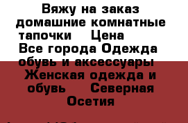 Вяжу на заказ домашние комнатные тапочки. › Цена ­ 800 - Все города Одежда, обувь и аксессуары » Женская одежда и обувь   . Северная Осетия